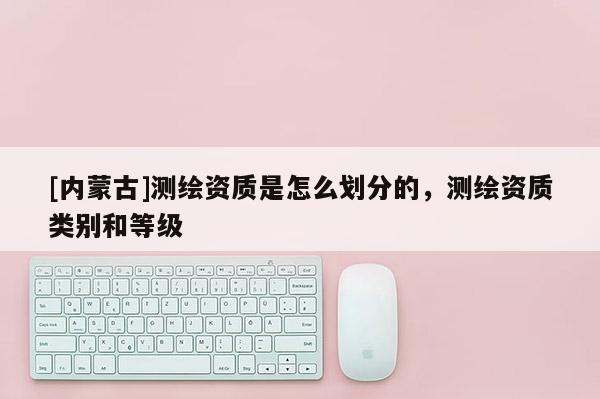 [內蒙古]測繪資質是怎么劃分的，測繪資質類別和等級