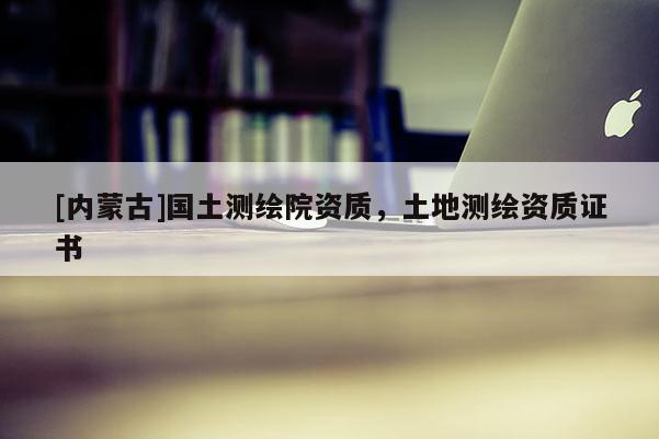 [內(nèi)蒙古]國土測繪院資質(zhì)，土地測繪資質(zhì)證書