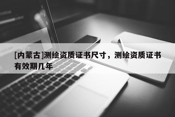 [內(nèi)蒙古]測(cè)繪資質(zhì)證書(shū)尺寸，測(cè)繪資質(zhì)證書(shū)有效期幾年