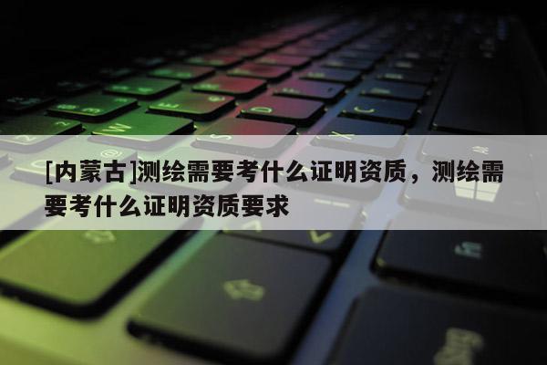 [內(nèi)蒙古]測繪需要考什么證明資質(zhì)，測繪需要考什么證明資質(zhì)要求