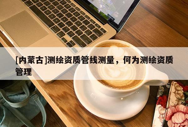 [內(nèi)蒙古]測繪資質(zhì)管線測量，何為測繪資質(zhì)管理