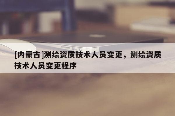 [內(nèi)蒙古]測繪資質(zhì)技術(shù)人員變更，測繪資質(zhì)技術(shù)人員變更程序