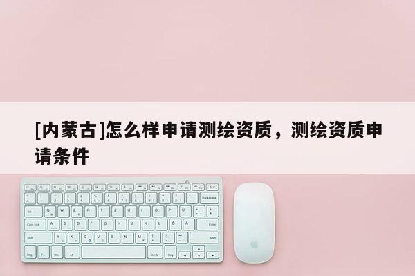 [內(nèi)蒙古]怎么樣申請測繪資質(zhì)，測繪資質(zhì)申請條件