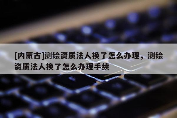 [內(nèi)蒙古]測繪資質(zhì)法人換了怎么辦理，測繪資質(zhì)法人換了怎么辦理手續(xù)