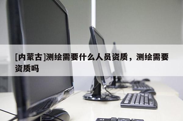 [內(nèi)蒙古]測(cè)繪需要什么人員資質(zhì)，測(cè)繪需要資質(zhì)嗎