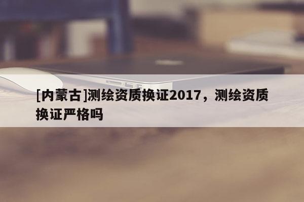 [內(nèi)蒙古]測繪資質(zhì)換證2017，測繪資質(zhì)換證嚴(yán)格嗎