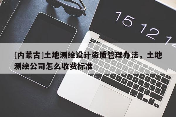 [內(nèi)蒙古]土地測(cè)繪設(shè)計(jì)資質(zhì)管理辦法，土地測(cè)繪公司怎么收費(fèi)標(biāo)準(zhǔn)