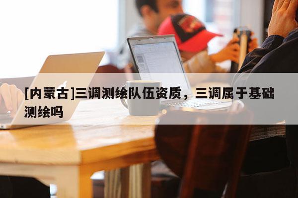 [內(nèi)蒙古]三調(diào)測(cè)繪隊(duì)伍資質(zhì)，三調(diào)屬于基礎(chǔ)測(cè)繪嗎