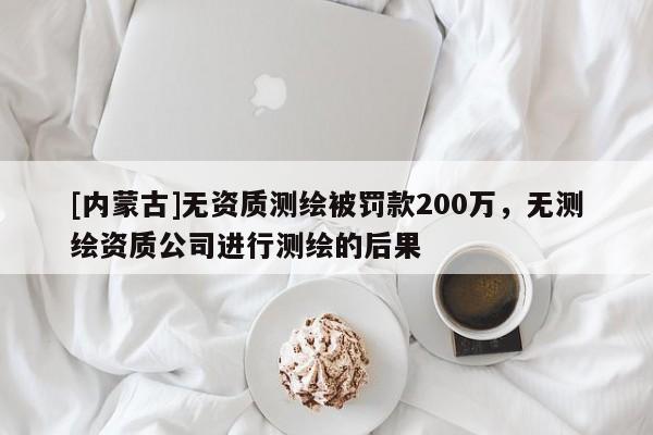 [內(nèi)蒙古]無資質(zhì)測(cè)繪被罰款200萬，無測(cè)繪資質(zhì)公司進(jìn)行測(cè)繪的后果