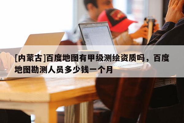 [內(nèi)蒙古]百度地圖有甲級測繪資質(zhì)嗎，百度地圖勘測人員多少錢一個月