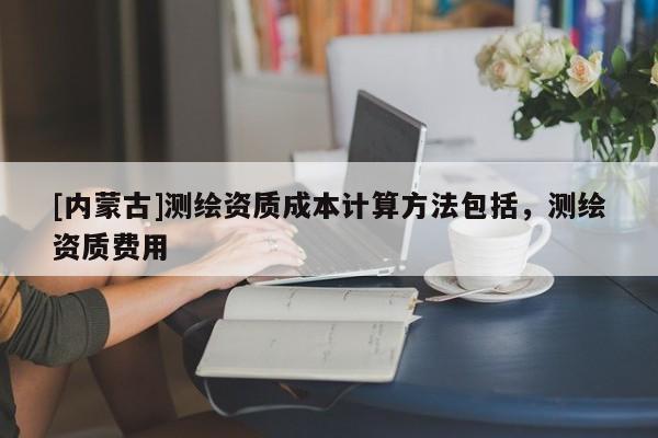[內(nèi)蒙古]測繪資質(zhì)成本計算方法包括，測繪資質(zhì)費用