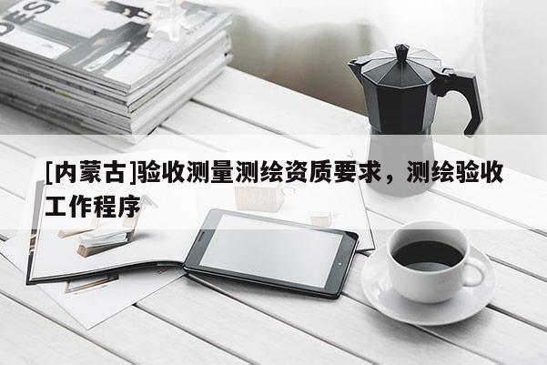 [內(nèi)蒙古]驗(yàn)收測(cè)量測(cè)繪資質(zhì)要求，測(cè)繪驗(yàn)收工作程序