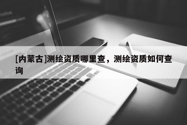 [內(nèi)蒙古]測(cè)繪資質(zhì)哪里查，測(cè)繪資質(zhì)如何查詢(xún)