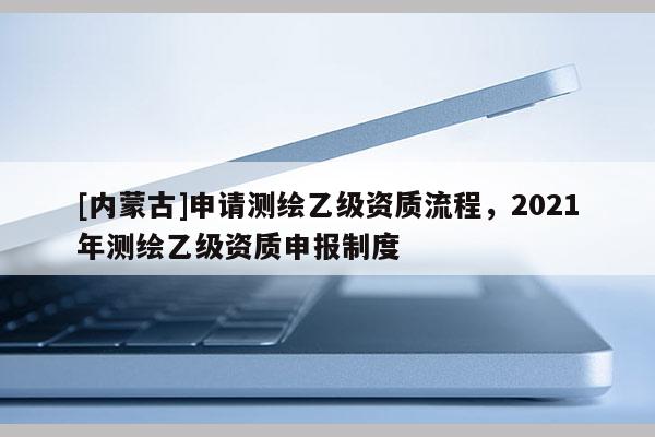 [內(nèi)蒙古]申請(qǐng)測(cè)繪乙級(jí)資質(zhì)流程，2021年測(cè)繪乙級(jí)資質(zhì)申報(bào)制度