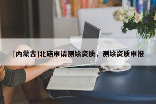 [內蒙古]北碚申請測繪資質，測繪資質申報