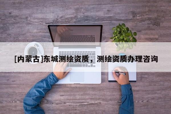 [內(nèi)蒙古]東城測(cè)繪資質(zhì)，測(cè)繪資質(zhì)辦理咨詢