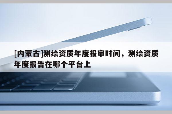 [內(nèi)蒙古]測繪資質(zhì)年度報(bào)審時(shí)間，測繪資質(zhì)年度報(bào)告在哪個平臺上