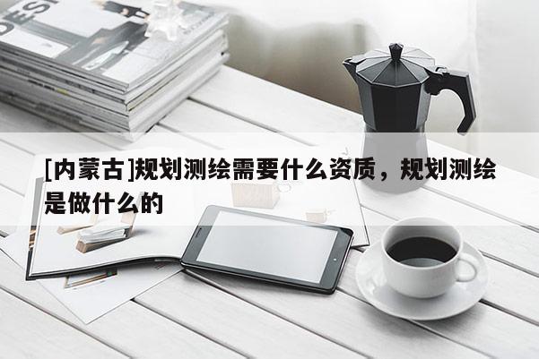 [內蒙古]規(guī)劃測繪需要什么資質，規(guī)劃測繪是做什么的