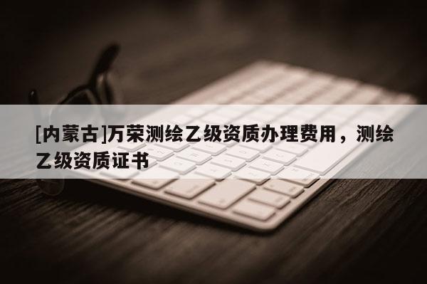 [內(nèi)蒙古]萬榮測繪乙級資質(zhì)辦理費用，測繪乙級資質(zhì)證書