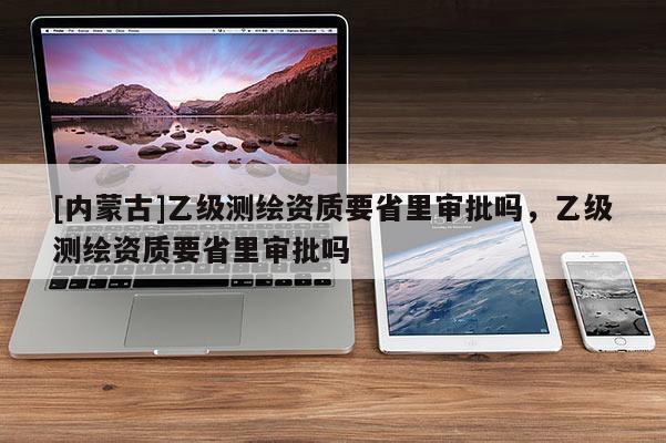 [內蒙古]乙級測繪資質要省里審批嗎，乙級測繪資質要省里審批嗎