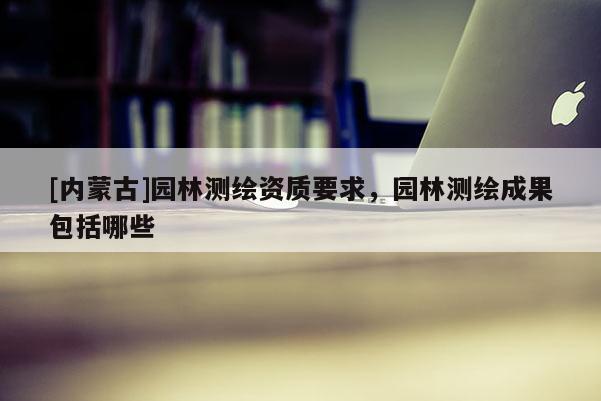 [內(nèi)蒙古]園林測繪資質(zhì)要求，園林測繪成果包括哪些