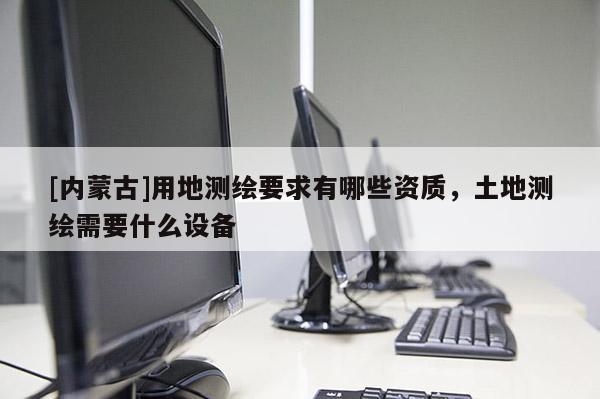 [內(nèi)蒙古]用地測繪要求有哪些資質(zhì)，土地測繪需要什么設(shè)備