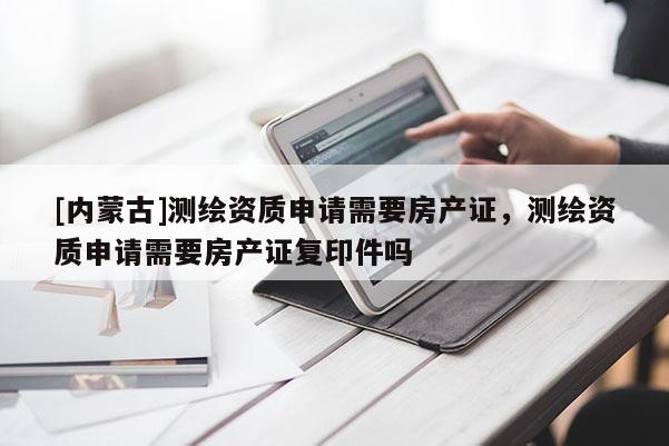[內(nèi)蒙古]測(cè)繪資質(zhì)申請(qǐng)需要房產(chǎn)證，測(cè)繪資質(zhì)申請(qǐng)需要房產(chǎn)證復(fù)印件嗎