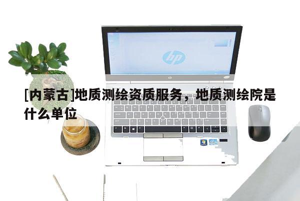 [內蒙古]地質測繪資質服務，地質測繪院是什么單位