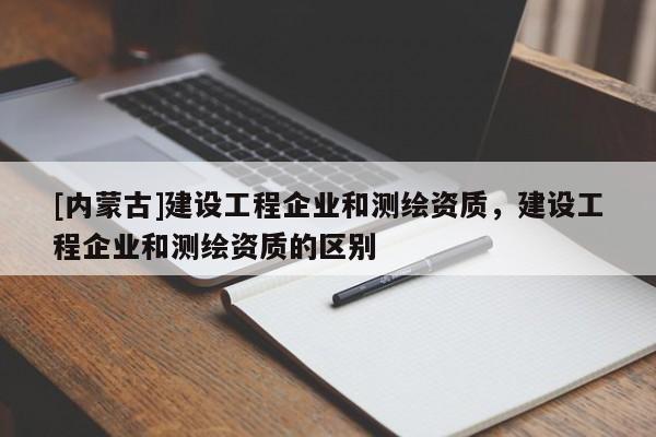 [內(nèi)蒙古]建設(shè)工程企業(yè)和測繪資質(zhì)，建設(shè)工程企業(yè)和測繪資質(zhì)的區(qū)別