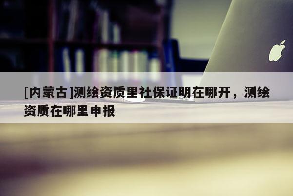 [內(nèi)蒙古]測(cè)繪資質(zhì)里社保證明在哪開(kāi)，測(cè)繪資質(zhì)在哪里申報(bào)