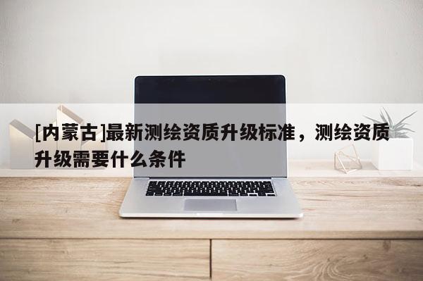 [內(nèi)蒙古]最新測繪資質(zhì)升級標準，測繪資質(zhì)升級需要什么條件