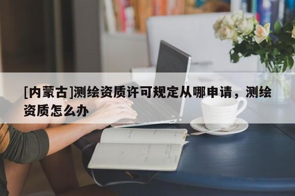 [內(nèi)蒙古]測(cè)繪資質(zhì)許可規(guī)定從哪申請(qǐng)，測(cè)繪資質(zhì)怎么辦