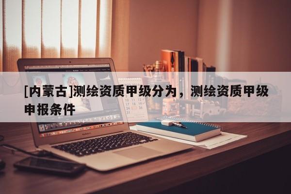 [內蒙古]測繪資質甲級分為，測繪資質甲級申報條件