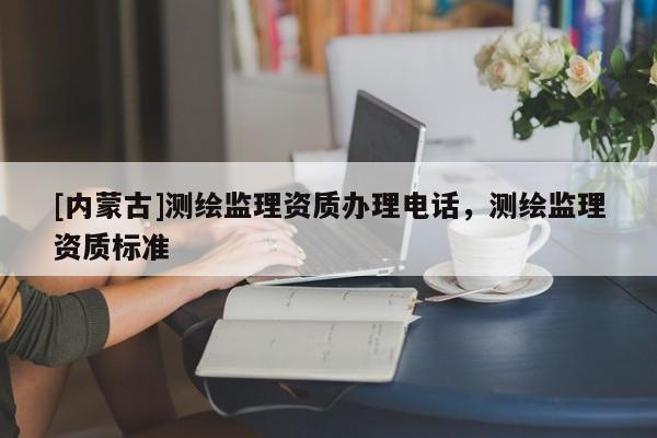 [內(nèi)蒙古]測繪監(jiān)理資質(zhì)辦理電話，測繪監(jiān)理資質(zhì)標準