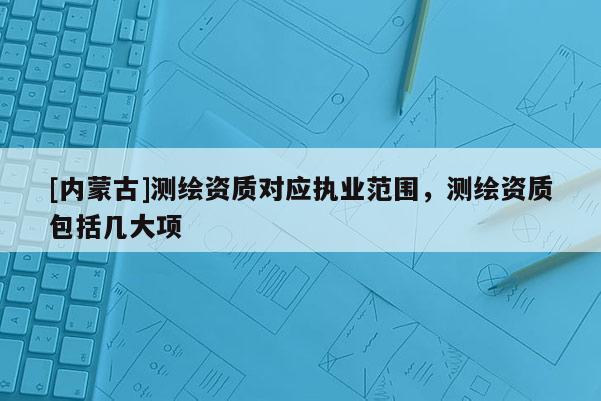 [內蒙古]測繪資質對應執(zhí)業(yè)范圍，測繪資質包括幾大項