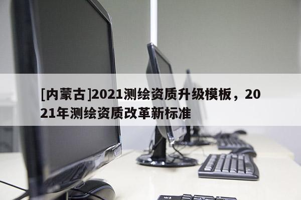 [內蒙古]2021測繪資質升級模板，2021年測繪資質改革新標準