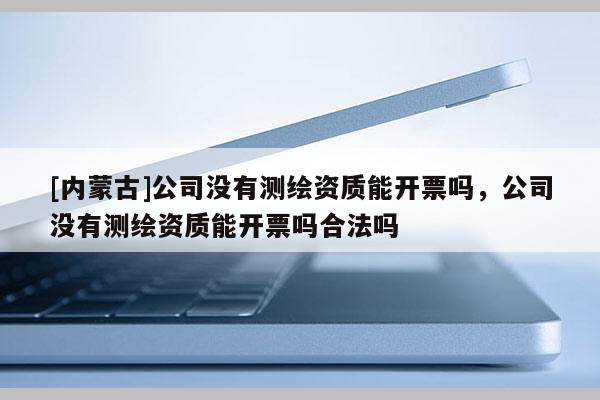 [內(nèi)蒙古]公司沒有測繪資質(zhì)能開票嗎，公司沒有測繪資質(zhì)能開票嗎合法嗎
