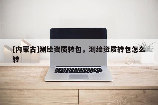 [內蒙古]測繪資質轉包，測繪資質轉包怎么轉