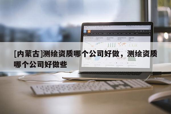 [內蒙古]測繪資質哪個公司好做，測繪資質哪個公司好做些