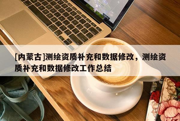 [內(nèi)蒙古]測(cè)繪資質(zhì)補(bǔ)充和數(shù)據(jù)修改，測(cè)繪資質(zhì)補(bǔ)充和數(shù)據(jù)修改工作總結(jié)