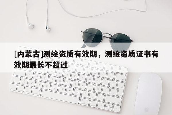 [內(nèi)蒙古]測(cè)繪資質(zhì)有效期，測(cè)繪資質(zhì)證書有效期最長不超過