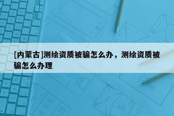 [內(nèi)蒙古]測繪資質(zhì)被騙怎么辦，測繪資質(zhì)被騙怎么辦理