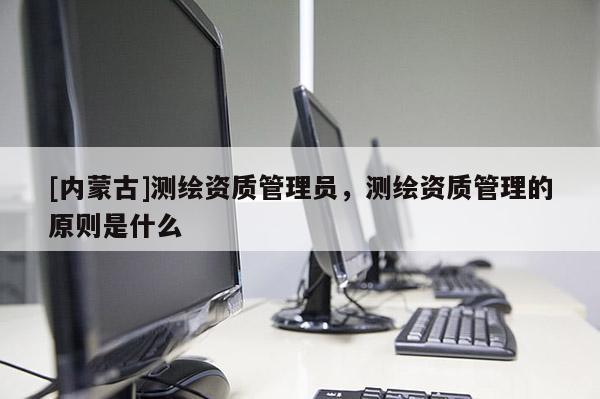 [內(nèi)蒙古]測繪資質(zhì)管理員，測繪資質(zhì)管理的原則是什么
