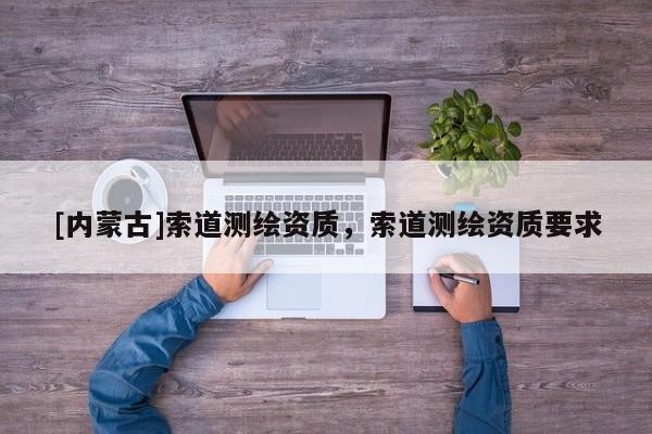 [內(nèi)蒙古]索道測(cè)繪資質(zhì)，索道測(cè)繪資質(zhì)要求