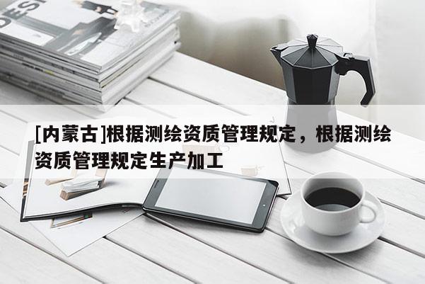 [內(nèi)蒙古]根據(jù)測繪資質(zhì)管理規(guī)定，根據(jù)測繪資質(zhì)管理規(guī)定生產(chǎn)加工