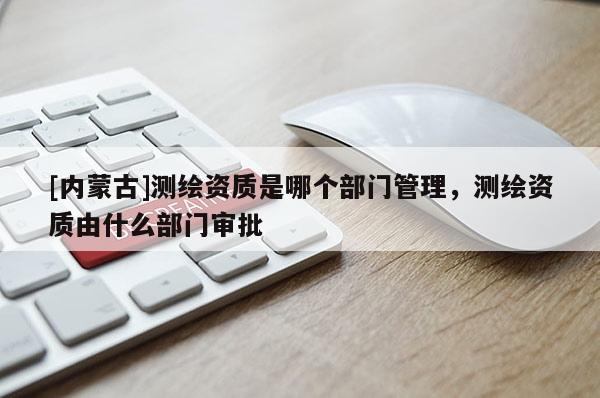 [內(nèi)蒙古]測(cè)繪資質(zhì)是哪個(gè)部門管理，測(cè)繪資質(zhì)由什么部門審批
