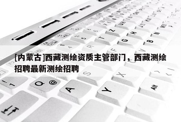 [內(nèi)蒙古]西藏測繪資質(zhì)主管部門，西藏測繪招聘最新測繪招聘