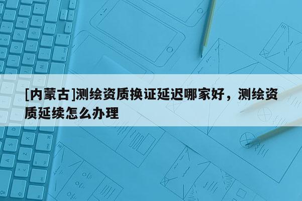 [內(nèi)蒙古]測繪資質(zhì)換證延遲哪家好，測繪資質(zhì)延續(xù)怎么辦理
