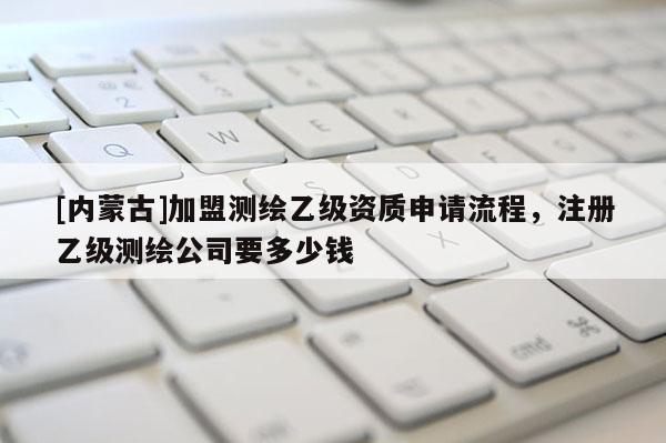 [內(nèi)蒙古]加盟測(cè)繪乙級(jí)資質(zhì)申請(qǐng)流程，注冊(cè)乙級(jí)測(cè)繪公司要多少錢