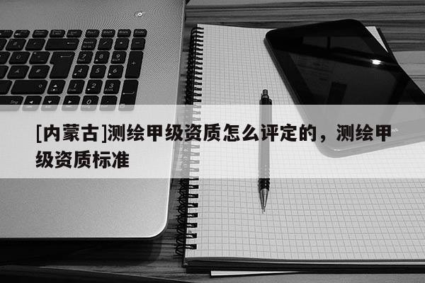[內蒙古]測繪甲級資質怎么評定的，測繪甲級資質標準